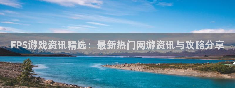 杜邦娱乐代理登陆：FPS游戏资讯精选：最新热门网游资讯与攻略